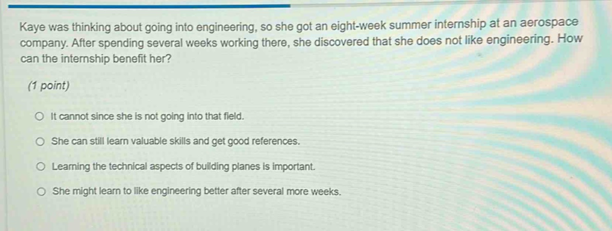 kaye was thinking about going into engineering, so she got an eight - week summer internship at an aerospace company. after spending several weeks working there, she discovered that she does not like engineering. how can the internship benefit her? (1 point) it cannot since she is not going into that field. she can still learn valuable skills and get good references. learning the technical aspects of building planes is important. she might learn to like engineering better after several more weeks.