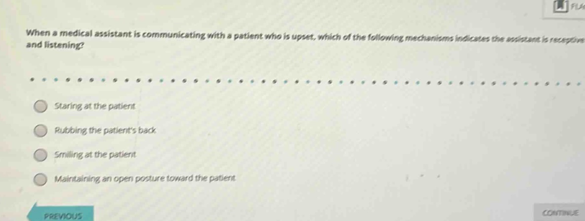 when a medical assistant is communicating with a patient who is upset, which of the following mechanisms indicates the assistant is receptive and listening?\nstaring at the patient\nrubbing the patients back\nsmiling at the patient\nmaintaining an open posture toward the patient
