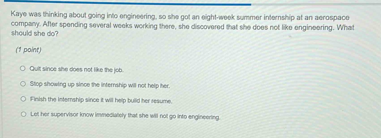 kaye was thinking about going into engineering, so she got an eight - week summer internship at an aerospace company. after spending several weeks working there, she discovered that she does not like engineering. what should she do? (1 point) quit since she does not like the job. stop showing up since the internship will not help her. finish the internship since it will help build her resume. let her supervisor know immediately that she will not go into engineering.
