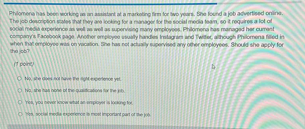 philomena has been working as an assistant at a marketing firm for two years. she found a job advertised online. the job description states that they are looking for a manager for the social media team, so it requires a lot of social media experience as well as well as supervising many employees. philomena has managed her current company’s facebook page. another employee usually handles instagram and twitter, although philomena filled in when that employee was on vacation. she has not actually supervised any other employees. should she apply for the job? (1 point) no, she does not have the right experience yet. no, she has none of the qualifications for the job. yes, you never know what an employer is looking for. yes, social media experience is most important part of the job.