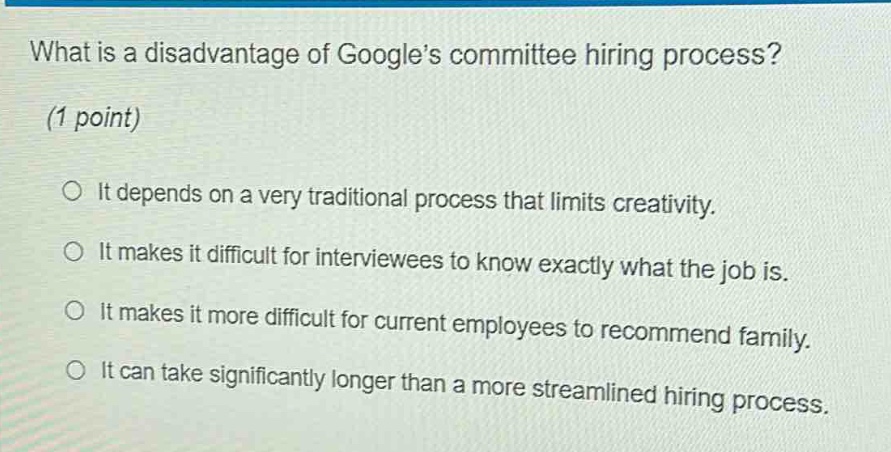 what is a disadvantage of google’s committee hiring process? (1 point) it depends on a very traditional process that limits creativity. it makes it difficult for interviewees to know exactly what the job is. it makes it more difficult for current employees to recommend family. it can take significantly longer than a more streamlined hiring process.