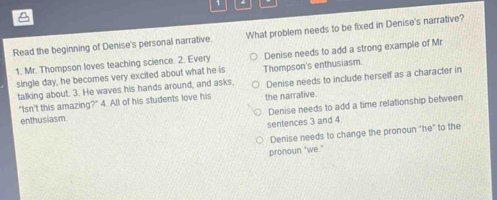 read the beginning of denises personal narrative. 1. mr. thompson loves teaching science. 2. every single day, he becomes very excited about what he is talking about. 3. he waves his hands around, and asks, “isnt this amazing?” 4. all of his students love his enthusiasm. what problem needs to be fixed in denises narrative? denise needs to add a strong example of mr thompsons enthusiasm. denise needs to include herself as a character in the narrative. denise needs to add a time relationship between sentences 3 and 4. denise needs to change the pronoun “he” to the pronoun “we”.