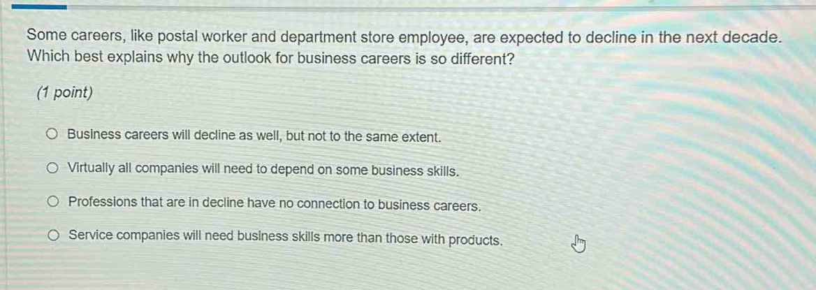 some careers, like postal worker and department store employee, are expected to decline in the next decade. which best explains why the outlook for business careers is so different? (1 point) business careers will decline as well, but not to the same extent. virtually all companies will need to depend on some business skills. professions that are in decline have no connection to business careers. service companies will need business skills more than those with products.