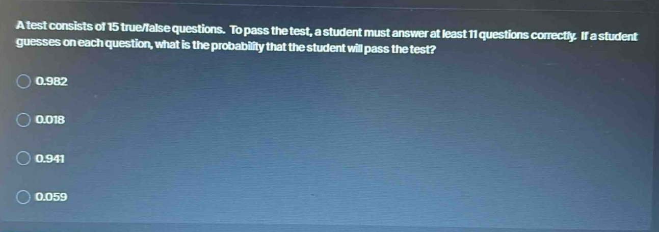 a test consists of 15 true/false questions. to pass the test, a student must answer at least 11 questions correctly. if a student guesses on each question, what is the probability that the student will pass the test?\n0.982\n0.018\n0.941\n0.059