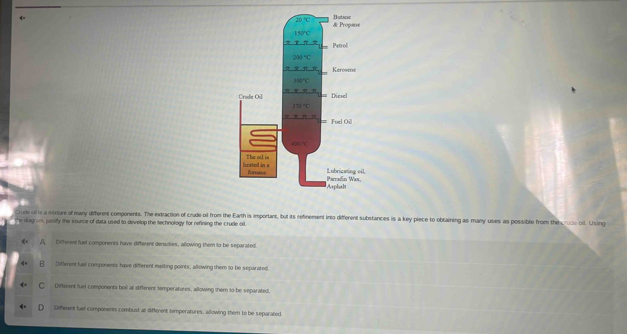 crude oil is a mixture of many different components. the extraction of crude oil from the earth is important, but its refinement into different substances is a key piece to obtaining as many uses as possible from the crude oil. using the diagram, justify the source of data used to develop the technology for refining the crude oil.\na different fuel components have different densities, allowing them to be separated.\nb different fuel components have different melting points, allowing them to be separated.\nc different fuel components boil at different temperatures, allowing them to be separated.\nd different fuel components combust at different temperatures, allowing them to be separated.
