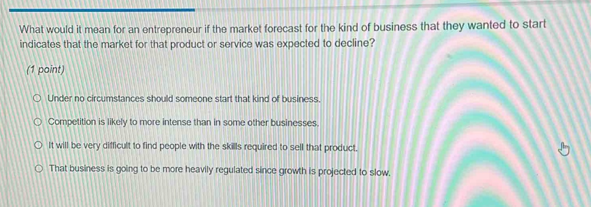 what would it mean for an entrepreneur if the market forecast for the kind of business that they wanted to start indicates that the market for that product or service was expected to decline?\n(1 point)\n○ under no circumstances should someone start that kind of business.\n○ competition is likely to more intense than in some other businesses.\n○ it will be very difficult to find people with the skills required to sell that product.\n○ that business is going to be more heavily regulated since growth is projected to slow.