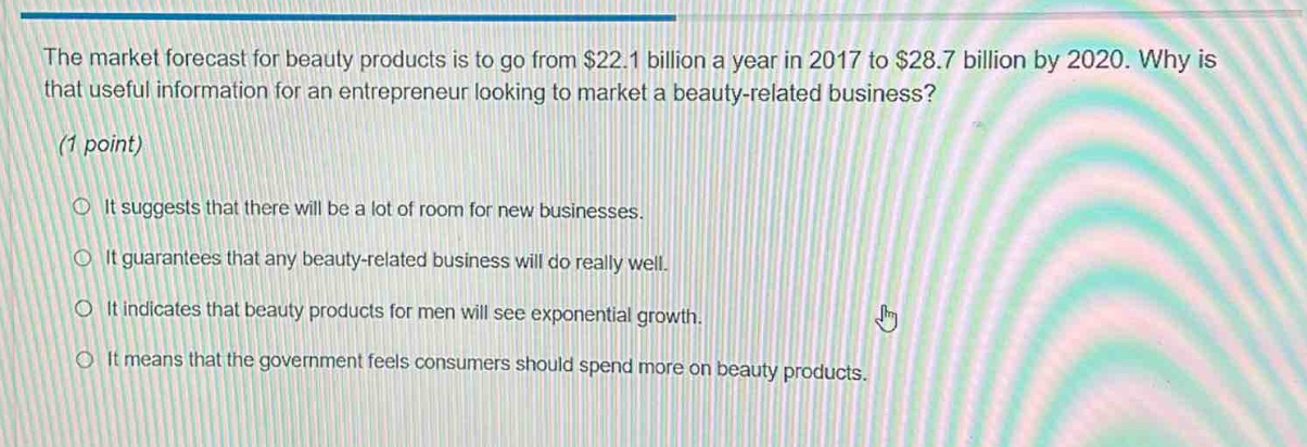 the market forecast for beauty products is to go from $22.1 billion a year in 2017 to $28.7 billion by 2020. why is that useful information for an entrepreneur looking to market a beauty - related business? (1 point) it suggests that there will be a lot of room for new businesses. it guarantees that any beauty - related business will do really well. it indicates that beauty products for men will see exponential growth. it means that the government feels consumers should spend more on beauty products.