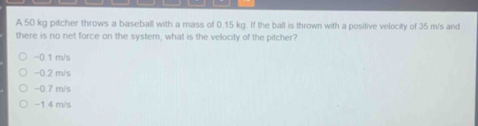 a 50 kg pitcher throws a baseball with a mass of 0.15 kg. if the ball is thrown with a positive velocity of 35 m/s and there is no net force on the system, what is the velocity of the pitcher?\n-0.1 m/s\n-0.2 m/s\n-0.7 m/s\n-1.4 m/s