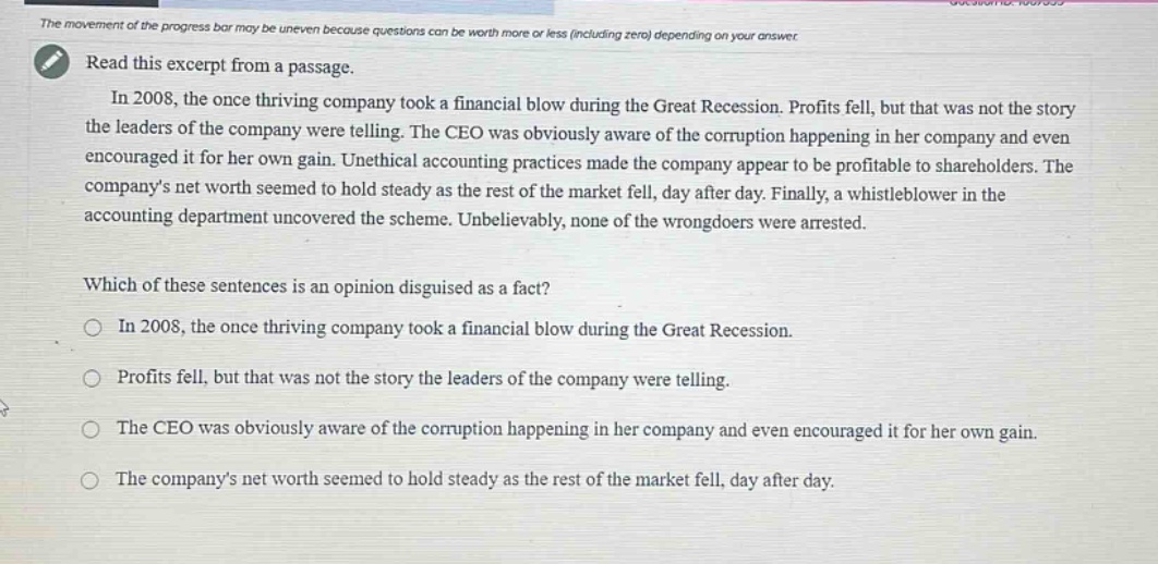 read this excerpt from a passage. in 2008, the once thriving company took a financial blow during the great recession. profits fell, but that was not the story the leaders of the company were telling. the ceo was obviously aware of the corruption happening in her company and even encouraged it for her own gain. unethical accounting practices made the company appear to be profitable to shareholders. the company’s net worth seemed to hold steady as the rest of the market fell, day after day. finally, a whistleblower in the accounting department uncovered the scheme. unbelievably, none of the wrongdoers were arrested. which of these sentences is an opinion disguised as a fact? in 2008, the once thriving company took a financial blow during the great recession. profits fell, but that was not the story the leaders of the company were telling. the ceo was obviously aware of the corruption happening in her company and even encouraged it for her own gain. the company’s net worth seemed to hold steady as the rest of the market fell, day after day.