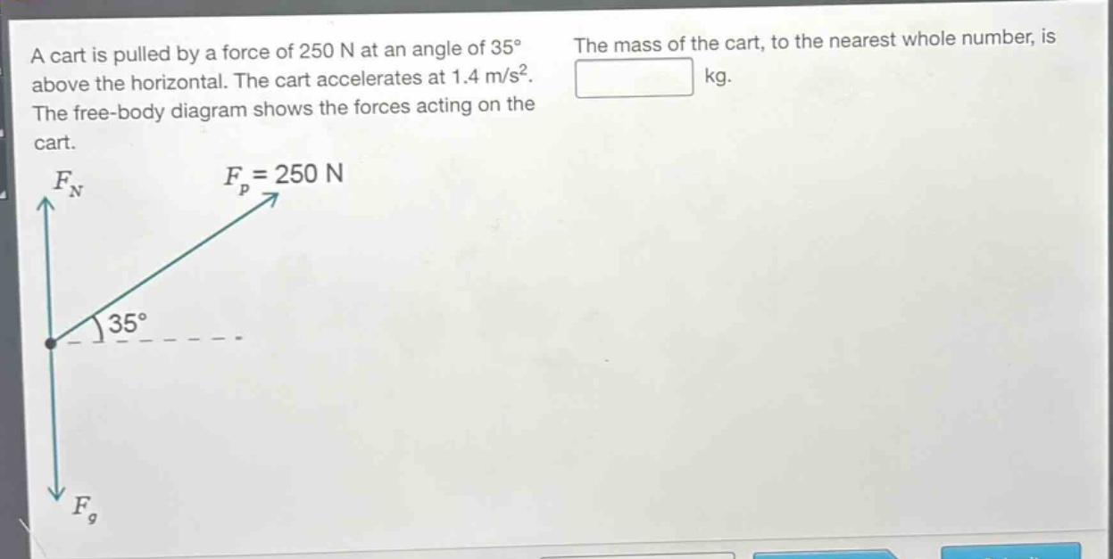 a cart is pulled by a force of 250 n at an angle of 35° above the horizontal. the cart accelerates at 1.4 m/s². the free - body diagram shows the forces acting on the cart. the mass of the cart, to the nearest whole number, is kg.