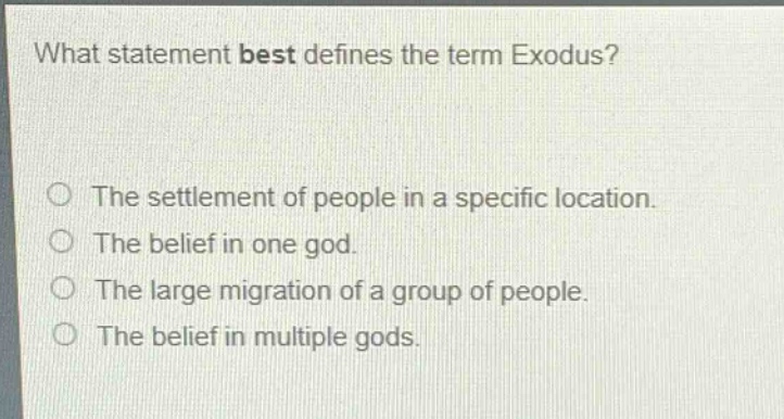 what statement best defines the term exodus?\nthe settlement of people in a specific location.\nthe belief in one god.\nthe large migration of a group of people.\nthe belief in multiple gods.