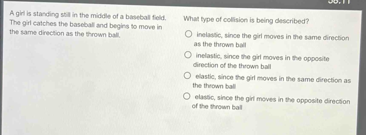 a girl is standing still in the middle of a baseball field. the girl catches the baseball and begins to move in the same direction as the thrown ball. what type of collision is being described? inelastic, since the girl moves in the same direction as the thrown ball inelastic, since the girl moves in the opposite direction of the thrown ball elastic, since the girl moves in the same direction as the thrown ball elastic, since the girl moves in the opposite direction of the thrown ball