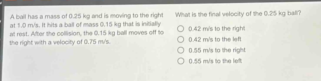 a ball has a mass of 0.25 kg and is moving to the right at 1.0 m/s. it hits a ball of mass 0.15 kg that is initially at rest. after the collision, the 0.15 kg ball moves off to the right with a velocity of 0.75 m/s. what is the final velocity of the 0.25 kg ball? 0.42 m/s to the right 0.42 m/s to the left 0.55 m/s to the right 0.55 m/s to the left