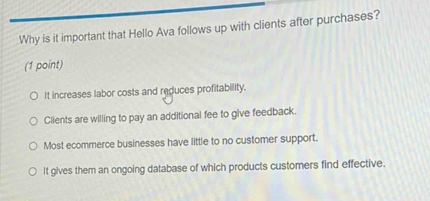 why is it important that hello ava follows up with clients after purchases? (1 point) it increases labor costs and reduces profitability. clients are willing to pay an additional fee to give feedback. most ecommerce businesses have little to no customer support. it gives them an ongoing database of which products customers find effective.