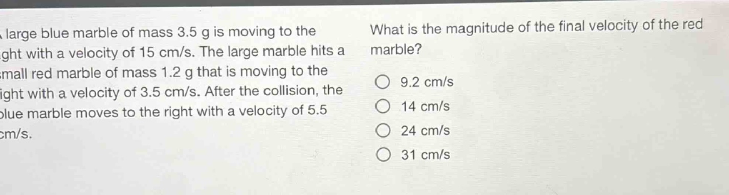 a large blue marble of mass 3.5 g is moving to the right with a velocity of 15 cm/s. the large marble hits a small red marble of mass 1.2 g that is moving to the right with a velocity of 3.5 cm/s. after the collision, the blue marble moves to the right with a velocity of 5.5 cm/s. what is the magnitude of the final velocity of the red marble? 9.2 cm/s 14 cm/s 24 cm/s 31 cm/s