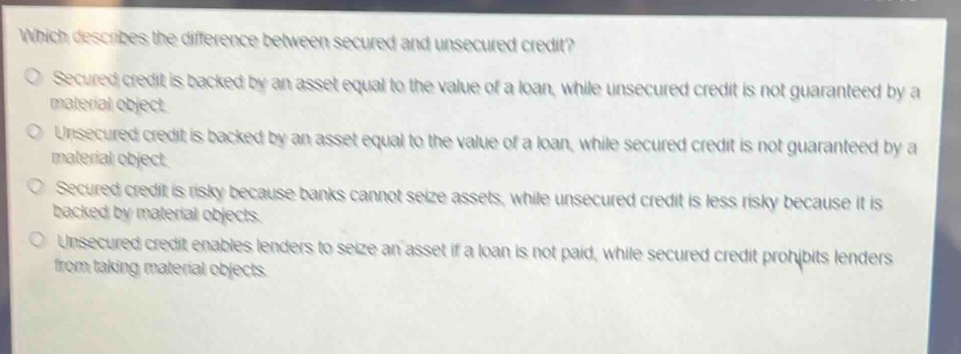 which describes the difference between secured and unsecured credit?\no secured credit is backed by an asset equal to the value of a loan, while unsecured credit is not guaranteed by a material object.\no unsecured credit is backed by an asset equal to the value of a loan, while secured credit is not guaranteed by a material object.\no secured credit is risky because banks cannot seize assets, while unsecured credit is less risky because it is backed by material objects.\no unsecured credit enables lenders to seize an asset if a loan is not paid, while secured credit prohibits lenders from taking material objects.
