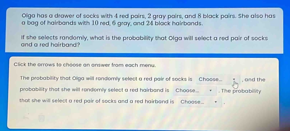 olga has a drawer of socks with 4 red pairs, 2 gray pairs, and 8 black pairs. she also has a bag of hairbands with 10 red, 6 gray, and 24 black hairbands.\nif she selects randomly, what is the probability that olga will select a red pair of socks and a red hairband?\nclick the arrows to choose an answer from each menu.\nthe probability that olga will randomly select a red pair of socks is choose... , and the probability that she will randomly select a red hairband is choose... . the probability that she will select a red pair of socks and a red hairband is choose... .