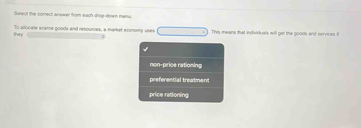 select the correct answer from each drop - down menu. to allocate scarce goods and resources, a market economy uses. this means that individuals will get the goods and services if they non - price rationing preferential treatment price rationing