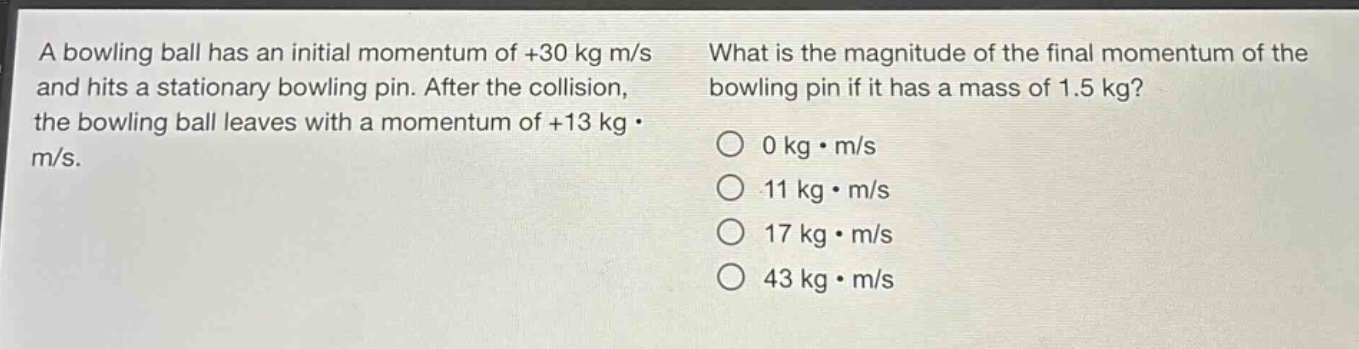 a bowling ball has an initial momentum of +30 kg m/s and hits a stationary bowling pin. after the collision, the bowling ball leaves with a momentum of +13 kg·m/s. what is the magnitude of the final momentum of the bowling pin if it has a mass of 1.5 kg? 0 kg·m/s 11 kg·m/s 17 kg·m/s 43 kg·m/s