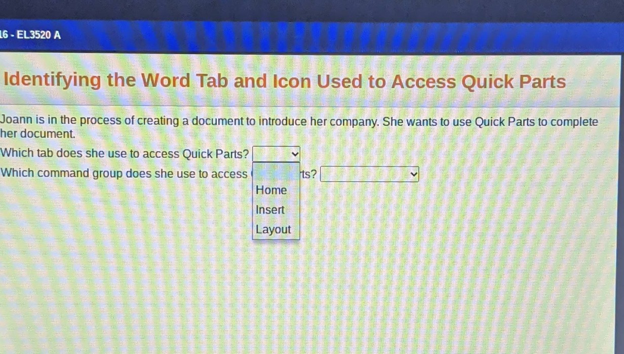 identifying the word tab and icon used to access quick parts\njoann is in the process of creating a document to introduce her company. she wants to use quick parts to complete her document.\nwhich tab does she use to access quick parts?\nwhich command group does she use to access ts?\nhome\ninsert\nlayout