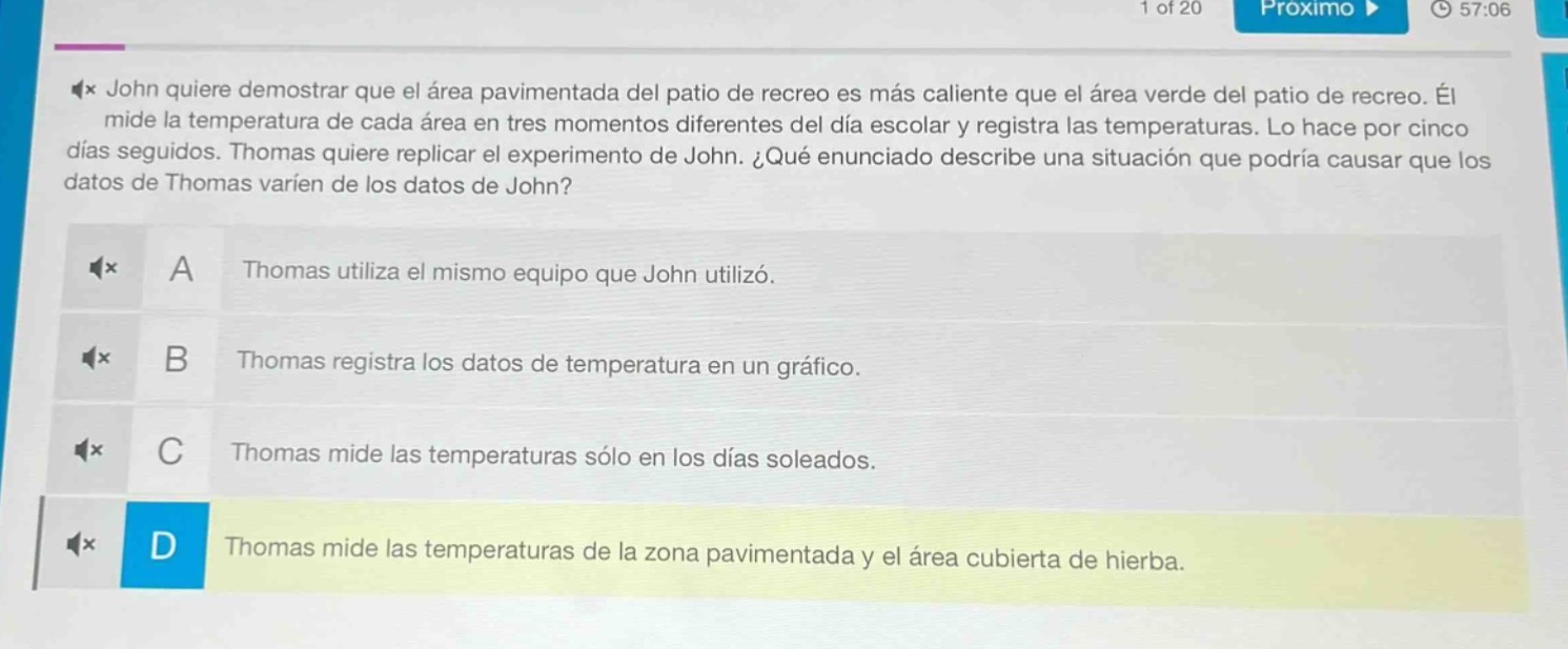 john quiere demostrar que el área pavimentada del patio de recreo es más caliente que el área verde del patio de recreo. él mide la temperatura de cada área en tres momentos diferentes del día escolar y registra las temperaturas. lo hace por cinco días seguidos. thomas quiere replicar el experimento de john. ¿qué enunciado describe una situación que podría causar que los datos de thomas varíen de los datos de john?\na thomas utiliza el mismo equipo que john utilizó.\nb thomas registra los datos de temperatura en un gráfico.\nc thomas mide las temperaturas sólo en los días soleados.\nd thomas mide las temperaturas de la zona pavimentada y el área cubierta de hierba.