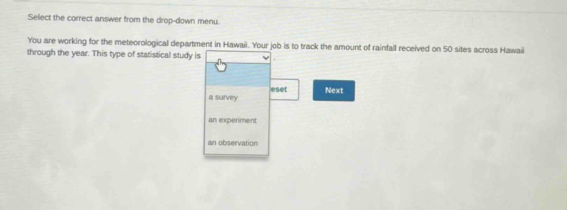 select the correct answer from the drop - down menu. you are working for the meteorological department in hawaii. your job is to track the amount of rainfall received on 50 sites across hawaii through the year. this type of statistical study is