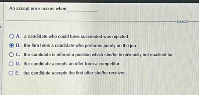an accept error occurs when \n\na. a candidate who could have succeeded was rejected\nb. the firm hires a candidate who performs poorly on the job\nc. the candidate is offered a position which she/he is obviously not qualified for\nd. the candidate accepts an offer from a competitor\ne. the candidate accepts the first offer she/he receives