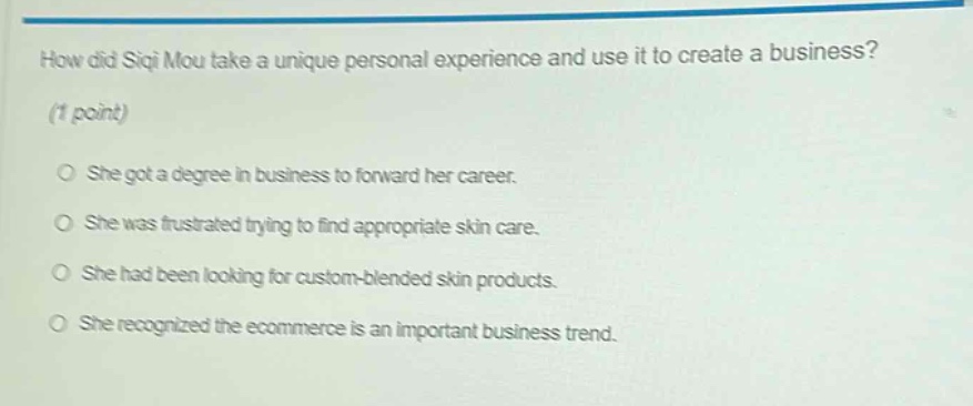 how did siqi mou take a unique personal experience and use it to create a business? (1 point)\nshe got a degree in business to forward her career.\nshe was frustrated trying to find appropriate skin care.\nshe had been looking for custom - blended skin products.\nshe recognized the ecommerce is an important business trend.