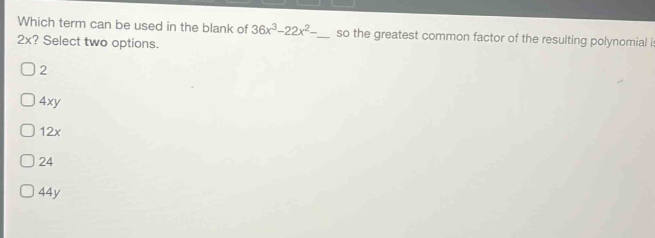 which term can be used in the blank of 36x³ - 22x² - __ so the greatest common factor of the resulting polynomial is 2x? select two options.\n2\n4xy\n12x\n24\n44y