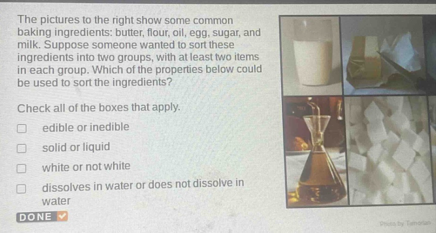 the pictures to the right show some common baking ingredients: butter, flour, oil, egg, sugar, and milk. suppose someone wanted to sort these ingredients into two groups, with at least two items in each group. which of the properties below could be used to sort the ingredients? check all of the boxes that apply. edible or inedible solid or liquid white or not white dissolves in water or does not dissolve in water done