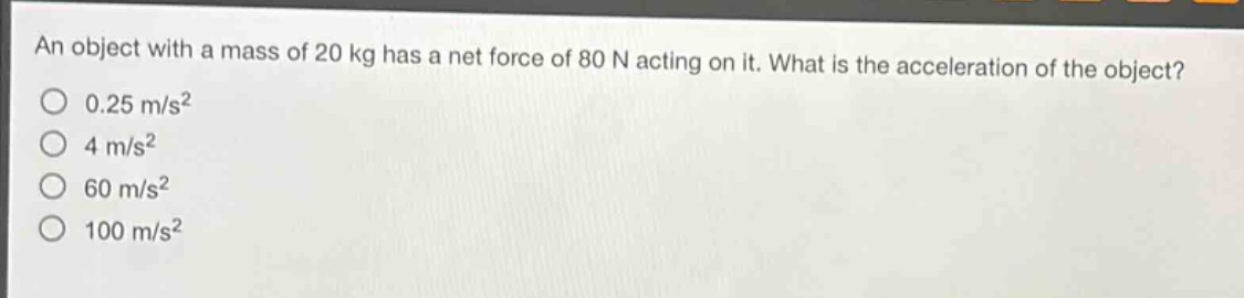 an object with a mass of 20 kg has a net force of 80 n acting on it. what is the acceleration of the object?\n0.25 m/s²\n4 m/s²\n60 m/s²\n100 m/s²