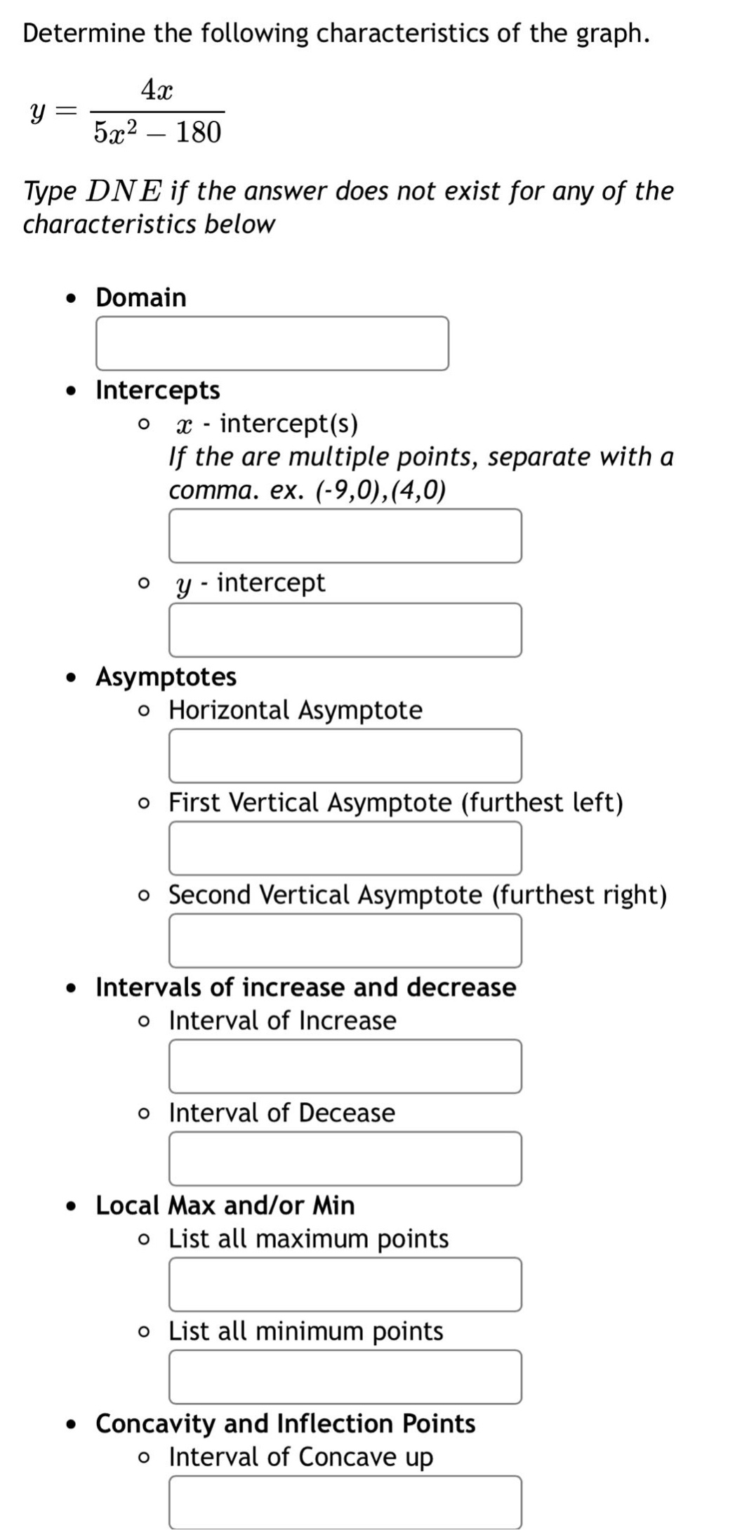 determine the following characteristics of the graph.\n$y = \\frac{4x}{5x^{2}-180}$\ntype dne if the answer does not exist for any of the characteristics below\n- domain\n- intercepts\n - $x$-intercept(s)\n if the are multiple points, separate with a comma. ex. (-9,0),(4,0)\n - $y$-intercept\n- asymptotes\n - horizontal asymptote\n - first vertical asymptote (furthest left)\n - second vertical asymptote (furthest right)\n- intervals of increase and decrease\n - interval of increase\n - interval of decease\n- local max and/or min\n - list all maximum points\n - list all minimum points\n- concavity and inflection points\n - interval of concave up