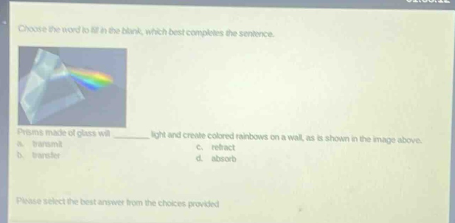 choose the word to fill in the blank, which best completes the sentence. prisms made of glass will ______ light and create colored rainbows on a wall, as is shown in the image above. a. transmit c. refract b. transfer d. absorb please select the best answer from the choices provided