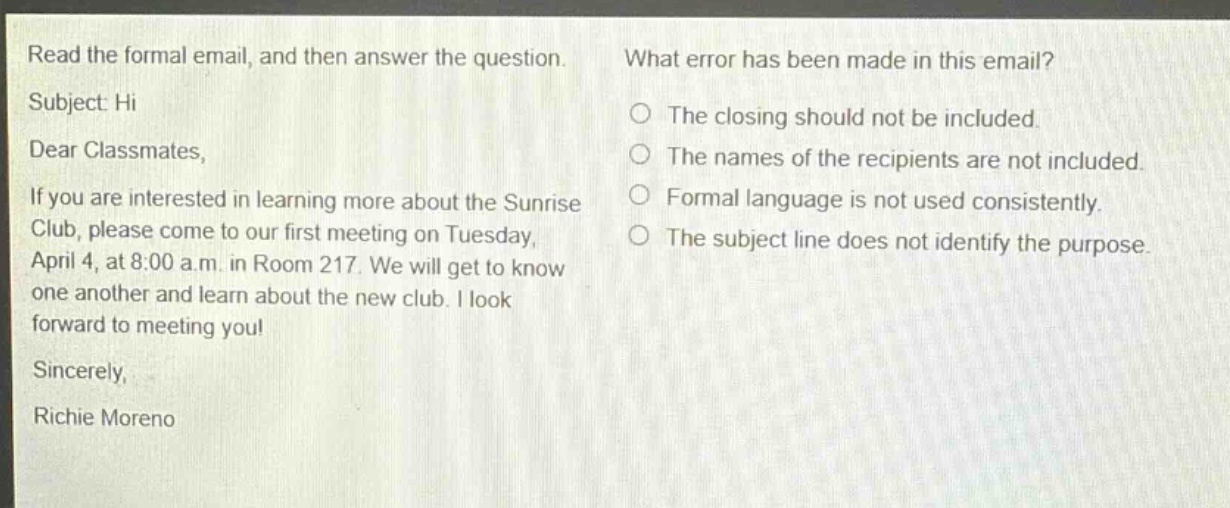 read the formal email, and then answer the question. subject: hi dear classmates, if you are interested in learning more about the sunrise club, please come to our first meeting on tuesday, april 4, at 8:00 a.m. in room 217. we will get to know one another and learn about the new club. i look forward to meeting you! sincerely, richie moreno what error has been made in this email? the closing should not be included. the names of the recipients are not included. formal language is not used consistently. the subject line does not identify the purpose.
