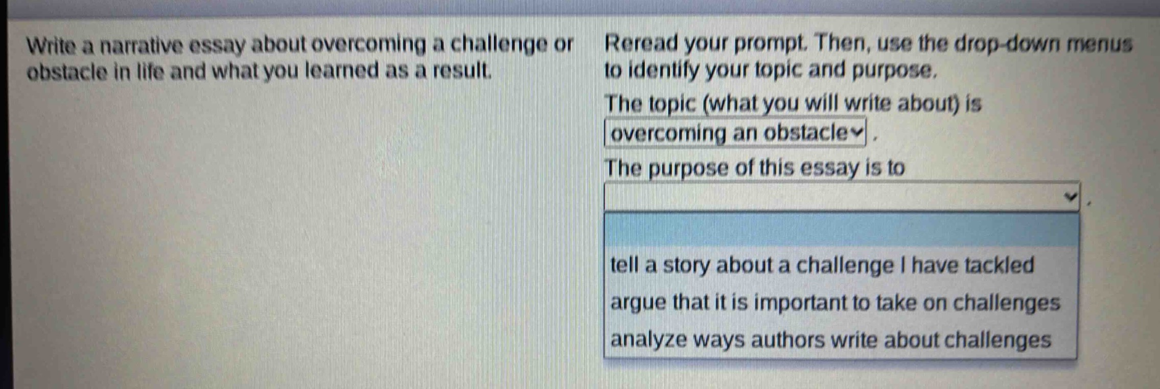 write a narrative essay about overcoming a challenge or obstacle in life and what you learned as a result. reread your prompt. then, use the drop - down menus to identify your topic and purpose. the topic (what you will write about) is overcoming an obstacle. the purpose of this essay is to tell a story about a challenge i have tackled; argue that it is important to take on challenges; analyze ways authors write about challenges