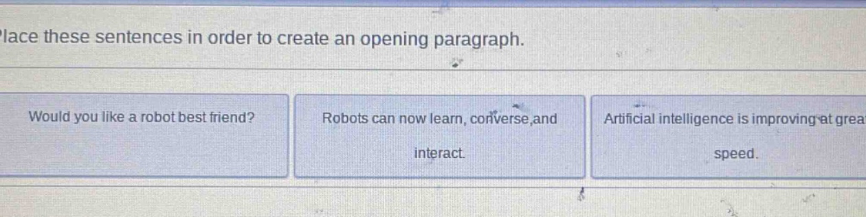 place these sentences in order to create an opening paragraph.\nwould you like a robot best friend?\nrobots can now learn, converse, and interact.\nartificial intelligence is improving at great speed.