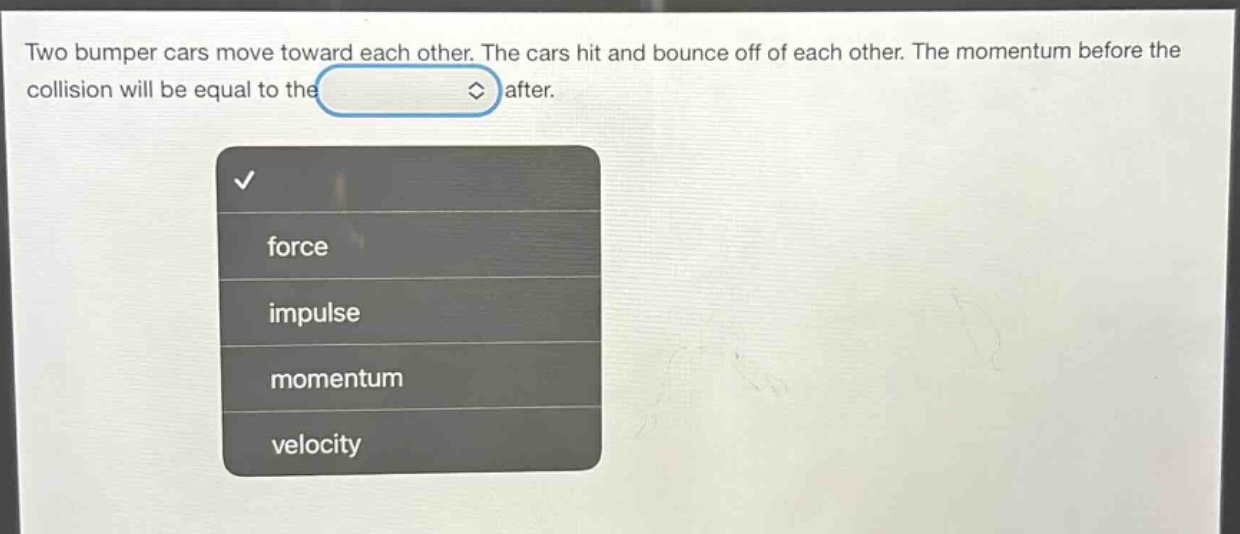 two bumper cars move toward each other. the cars hit and bounce off of each other. the momentum before the collision will be equal to the after.
