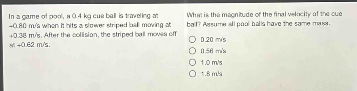 in a game of pool, a 0.4 kg cue ball is traveling at +0.80 m/s when it hits a slower striped ball moving at +0.38 m/s. after the collision, the striped ball moves off at +0.62 m/s. what is the magnitude of the final velocity of the cue ball? assume all pool balls have the same mass. 0.20 m/s 0.56 m/s 1.0 m/s 1.8 m/s