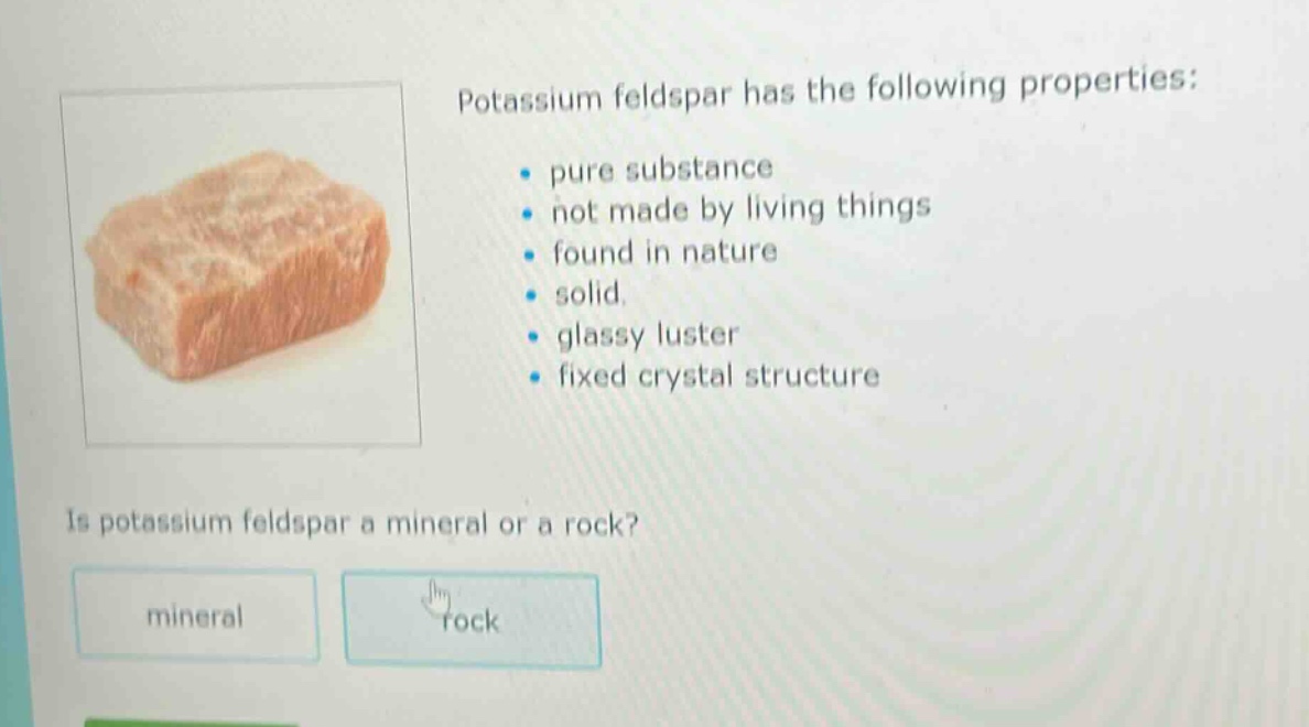 potassium feldspar has the following properties: pure substance not made by living things found in nature solid. glassy luster fixed crystal structure is potassium feldspar a mineral or a rock? mineral rock
