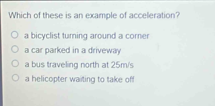 which of these is an example of acceleration?\n○ a bicyclist turning around a corner\n○ a car parked in a driveway\n○ a bus traveling north at 25m/s\n○ a helicopter waiting to take off