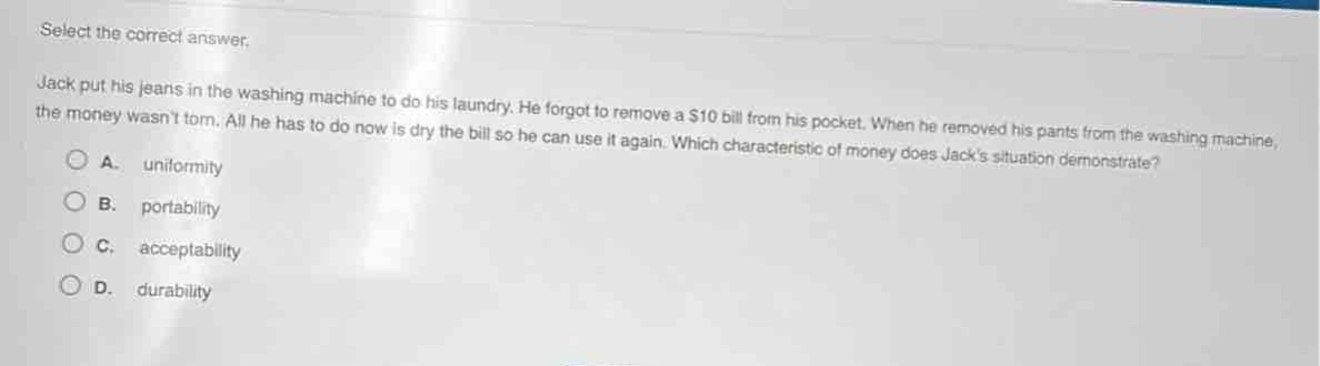 select the correct answer. jack put his jeans in the washing machine to do his laundry. he forgot to remove a $10 bill from his pocket. when he removed his pants from the washing machine, the money wasnt torn. all he has to do now is dry the bill so he can use it again. which characteristic of money does jacks situation demonstrate? a. uniformity b. portability c. acceptability d. durability