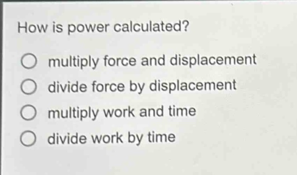how is power calculated?\nmultiply force and displacement\ndivide force by displacement\nmultiply work and time\ndivide work by time
