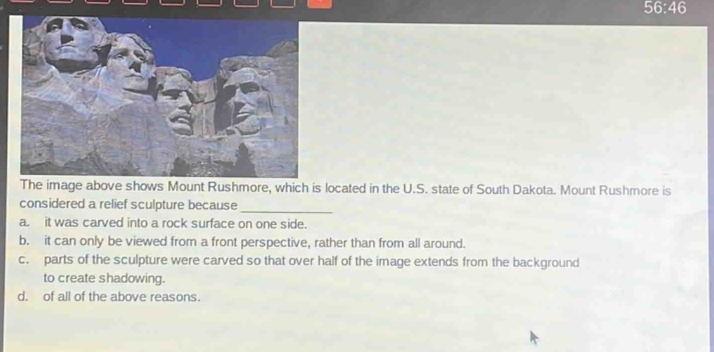 the image above shows mount rushmore, which is located in the u.s. state of south dakota. mount rushmore is considered a relief sculpture because \n a. it was carved into a rock surface on one side.\n b. it can only be viewed from a front perspective, rather than from all around.\n c. parts of the sculpture were carved so that over half of the image extends from the background to create shadowing.\n d. of all of the above reasons.