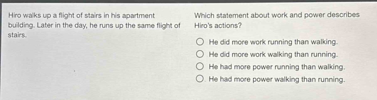 hiro walks up a flight of stairs in his apartment building. later in the day, he runs up the same flight of stairs. which statement about work and power describes hiros actions? he did more work running than walking. he did more work walking than running. he had more power running than walking. he had more power walking than running.