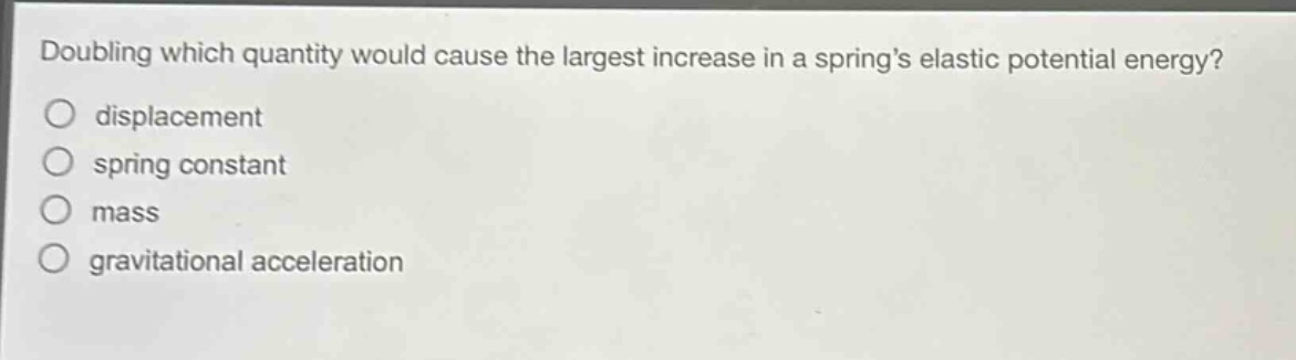 doubling which quantity would cause the largest increase in a springs elastic potential energy?\ndisplacement\nspring constant\nmass\ngravitational acceleration