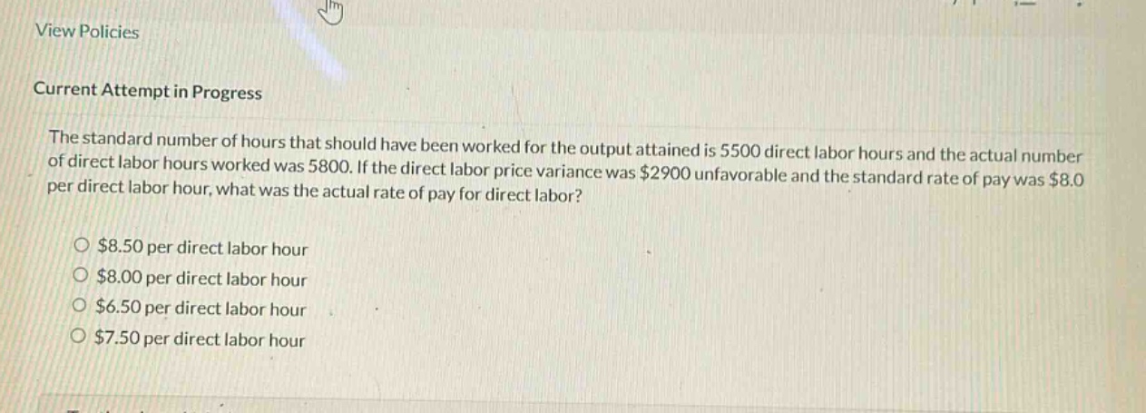 view policies\ncurrent attempt in progress\nthe standard number of hours that should have been worked for the output attained is 5500 direct labor hours and the actual number of direct labor hours worked was 5800. if the direct labor price variance was $2900 unfavorable and the standard rate of pay was $8.0 per direct labor hour, what was the actual rate of pay for direct labor?\n$8.50 per direct labor hour\n$8.00 per direct labor hour\n$6.50 per direct labor hour\n$7.50 per direct labor hour