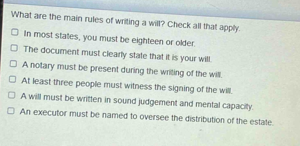what are the main rules of writing a will? check all that apply.\n□ in most states, you must be eighteen or older.\n□ the document must clearly state that it is your will.\n□ a notary must be present during the writing of the will.\n□ at least three people must witness the signing of the will.\n□ a will must be written in sound judgement and mental capacity.\n□ an executor must be named to oversee the distribution of the estate.