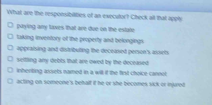 what are the responsibilities of an executor? check all that apply. paying any taxes that are due on the estate taking inventory of the property and belongings appraising and distributing the deceased persons assets settling any debts that are owed by the deceased inheriting assets named in a will if the first choice cannot acting on someones behalf if he or she becomes sick or injured