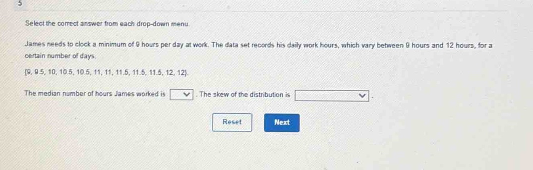 select the correct answer from each drop - down menu. james needs to clock a minimum of 9 hours per day at work. the data set records his daily work hours, which vary between 9 hours and 12 hours, for a certain number of days. {9, 9.5, 10, 10.5, 10.5, 11, 11, 11.5, 11.5, 11.5, 12, 12}. the median number of hours james worked is \nthe skew of the distribution is