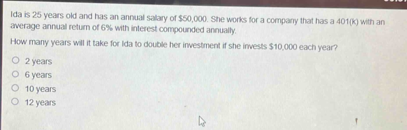 ida is 25 years old and has an annual salary of $50,000. she works for a company that has a 401(k) with an average annual return of 6% with interest compounded annually.\nhow many years will it take for ida to double her investment if she invests $10,000 each year?\no 2 years\no 6 years\no 10 years\no 12 years